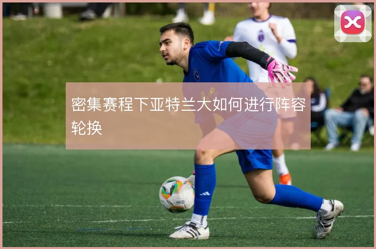 密集赛程下亚特兰大如何进行阵容轮换